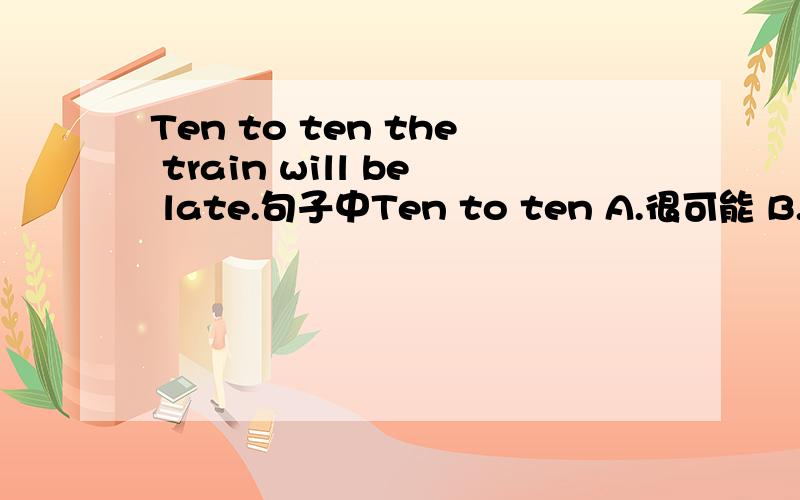 Ten to ten the train will be late.句子中Ten to ten A.很可能 B.十分之一 C.十二点五十 D.十比一