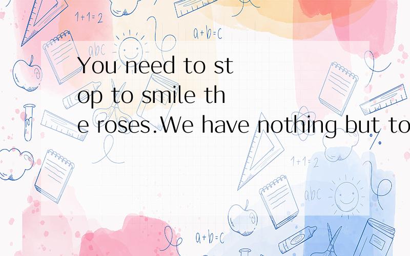 You need to stop to smile the roses.We have nothing but today.