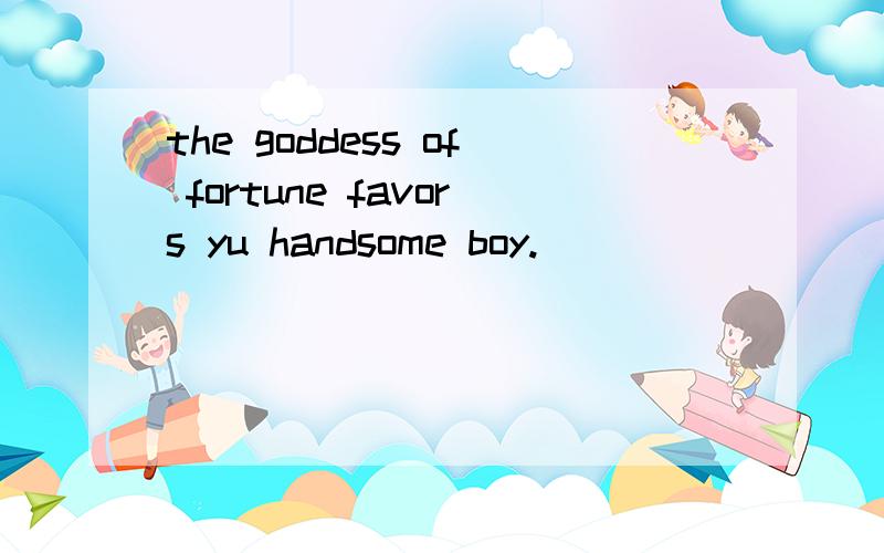 the goddess of fortune favors yu handsome boy.
