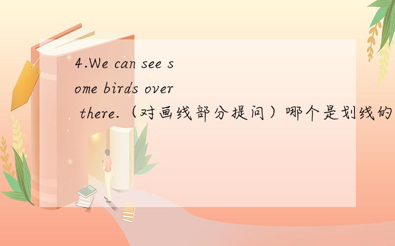 4.We can see some birds over there.（对画线部分提问）哪个是划线的?