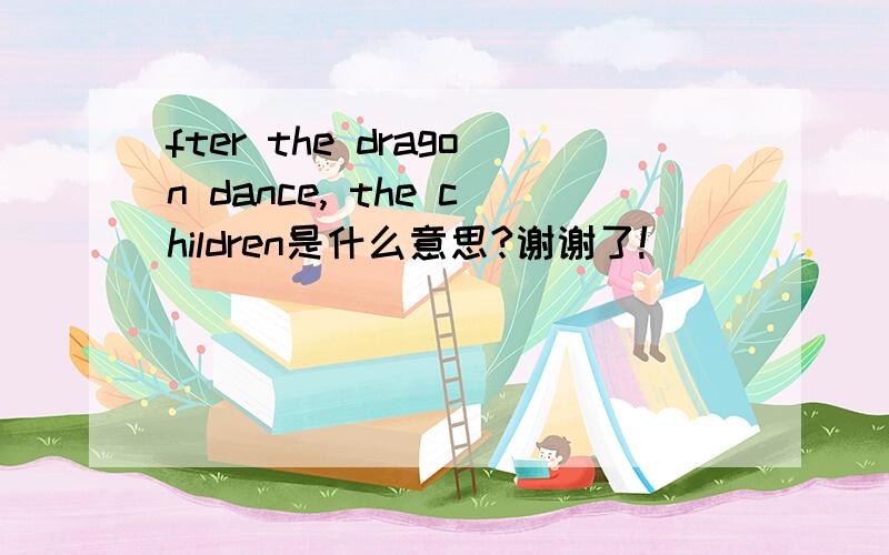 fter the dragon dance, the children是什么意思?谢谢了!