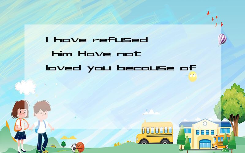 I have refused him Have not loved you because of