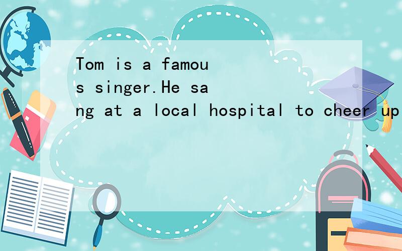 Tom is a famous singer.He sang at a local hospital to cheer up sick people.(合并为一句)Tom is a famous singer—— ——at a local hospital to cheer up sick people.