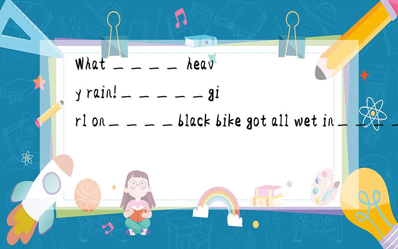 What ____ heavy rain!_____girl on____black bike got all wet in_____ rain.请在“——”处添写a,the,或不添