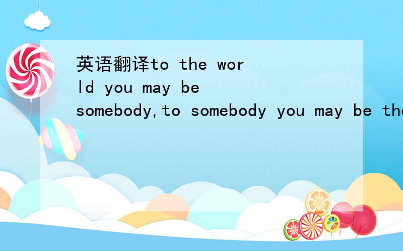 英语翻译to the world you may be somebody,to somebody you may be the world.
