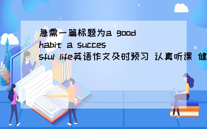 急需一篇标题为a good habit a successful life英语作文及时预习 认真听课 健康饮食 经常锻炼 珍惜时间 养成良好习惯 改正不良习惯
