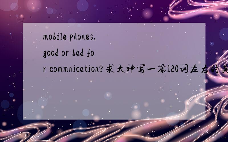 mobile phones,good or bad for commnication?求大神写一篇120词左右的英语作文
