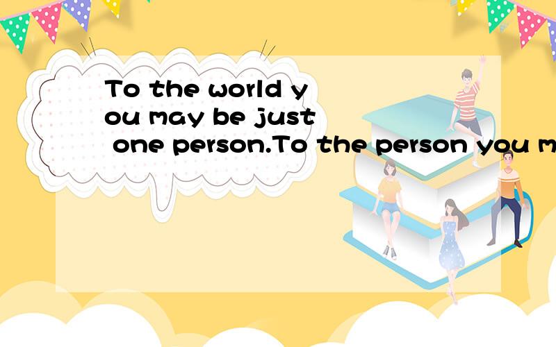 To the world you may be just one person.To the person you may be the world.