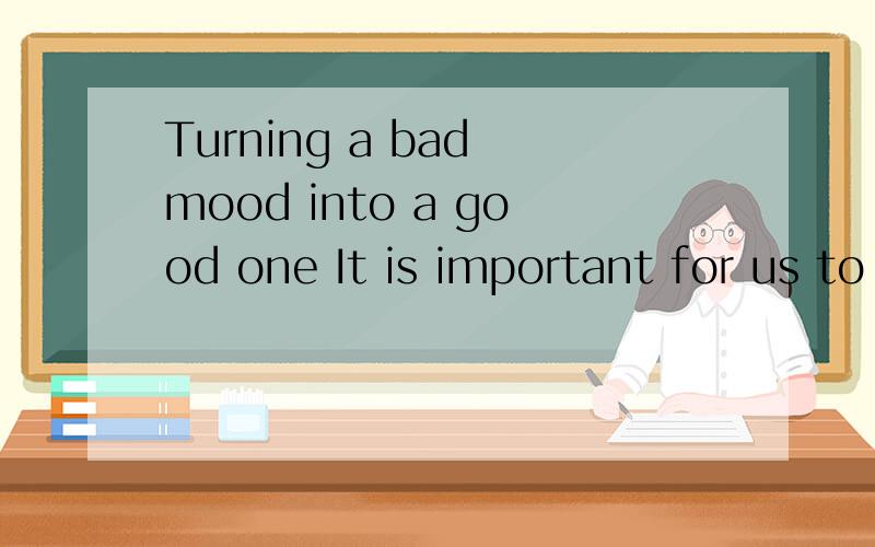 Turning a bad mood into a good one It is important for us to have a good mood in our daily life.The good mood can make you relax all day.And you will have a optimistic effect on the people around you as well.It's aslo good for one's health.The reason