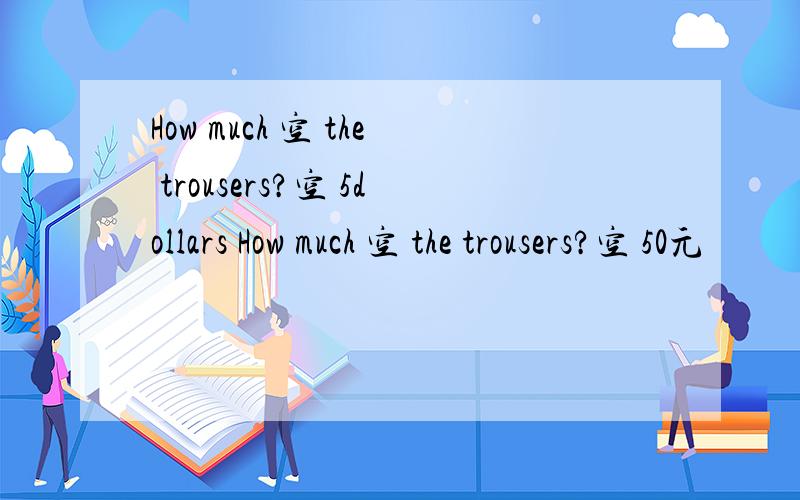 How much 空 the trousers?空 5dollars How much 空 the trousers?空 50元